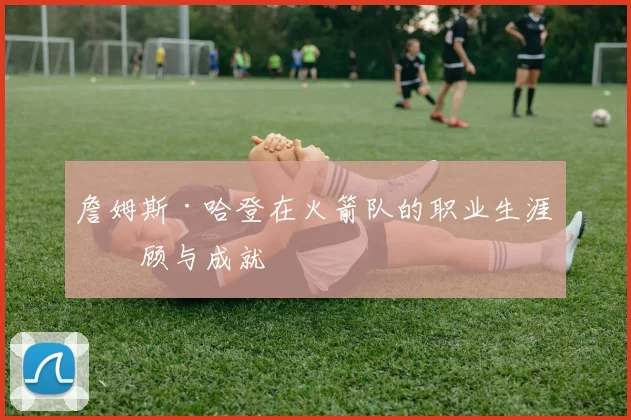 詹姆斯·哈登在火箭队的职业生涯回顾与成就