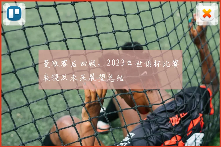 曼联赛后回顾,2023年世俱杯比赛表现及未来展望总结