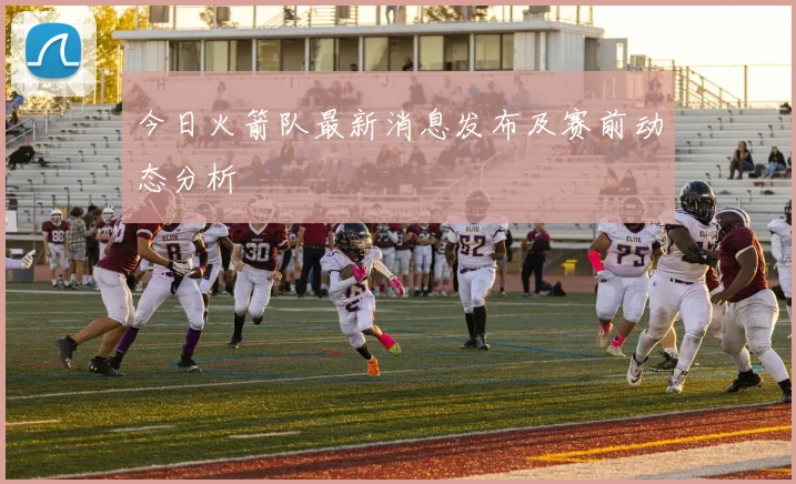 今日火箭队最新消息发布及赛前动态分析
