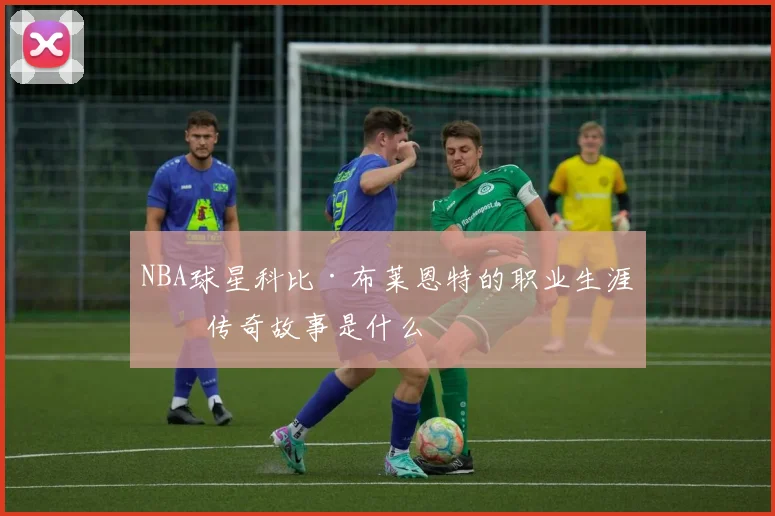 NBA球星科比·布莱恩特的职业生涯及传奇故事是什么